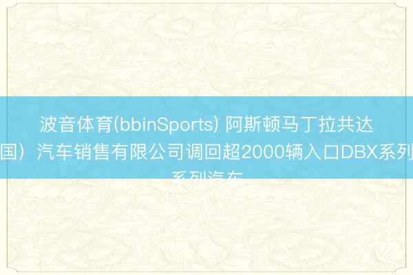 波音体育(bbinSports) 阿斯顿马丁拉共达（中国）汽车销售有限公司调回超2000辆入口DBX系列汽车