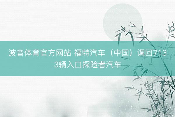 波音体育官方网站 福特汽车（中国）调回7133辆入口探险者汽车