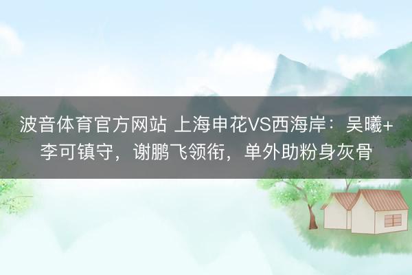 波音体育官方网站 上海申花VS西海岸：吴曦+李可镇守，谢鹏飞领衔，单外助粉身灰骨