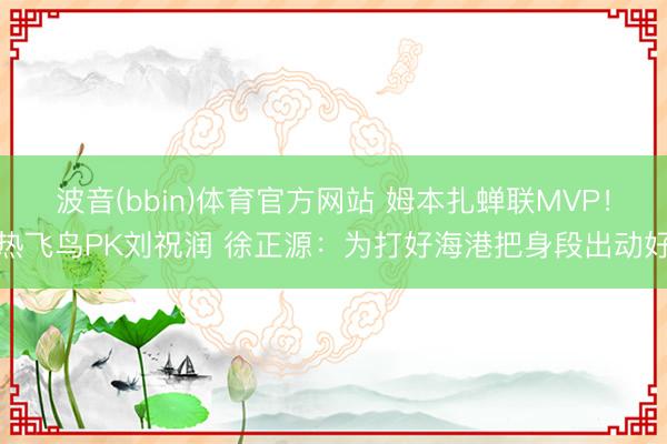 波音(bbin)体育官方网站 姆本扎蝉联MVP！热飞鸟PK刘祝润 徐正源：为打好海港把身段出动好