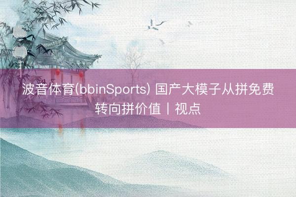 波音体育(bbinSports) 国产大模子从拼免费转向拼价值丨视点