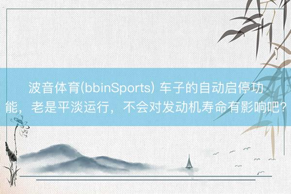 波音体育(bbinSports) 车子的自动启停功能，老是平淡运行，不会对发动机寿命有影响吧?