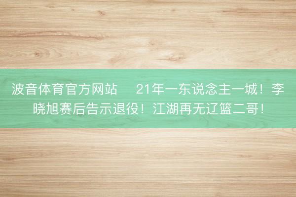 波音体育官方网站 ✋21年一东说念主一城！李晓旭赛后告示退役！江湖再无辽篮二哥！