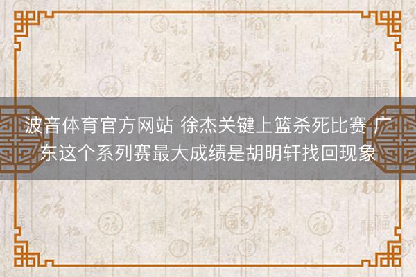 波音体育官方网站 徐杰关键上篮杀死比赛 广东这个系列赛最大成绩是胡明轩找回现象