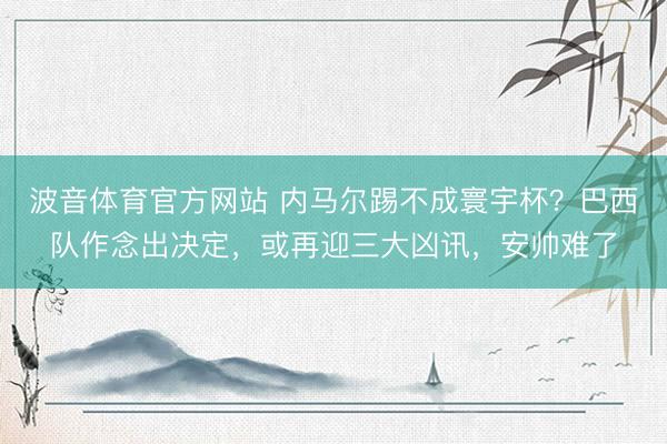 波音体育官方网站 内马尔踢不成寰宇杯？巴西队作念出决定，或再迎三大凶讯，安帅难了