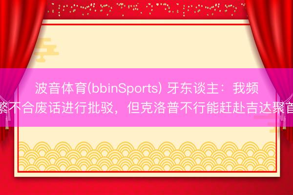 波音体育(bbinSports) 牙东谈主：我频繁不合废话进行批驳，但克洛普不行能赶赴吉达聚首