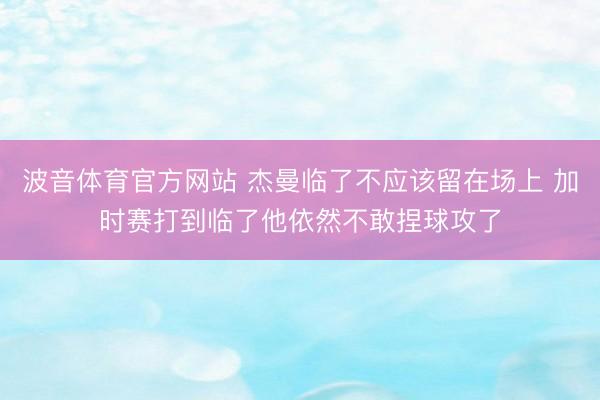 波音体育官方网站 杰曼临了不应该留在场上 加时赛打到临了他依然不敢捏球攻了