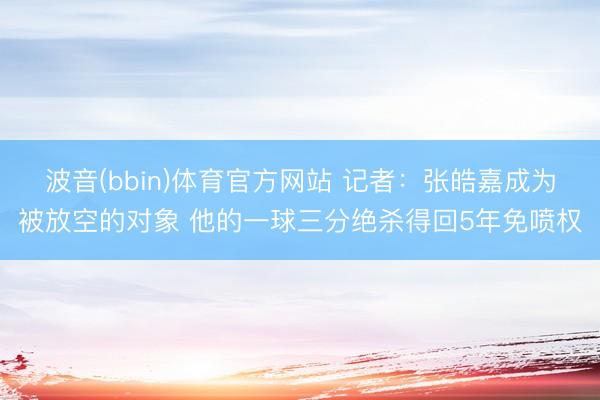 波音(bbin)体育官方网站 记者：张皓嘉成为被放空的对象 他的一球三分绝杀得回5年免喷权