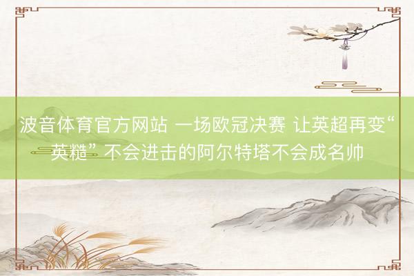 波音体育官方网站 一场欧冠决赛 让英超再变“英糙” 不会进击的阿尔特塔不会成名帅