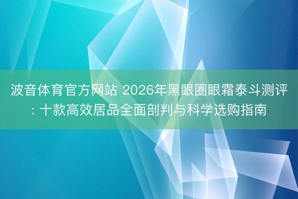 波音体育官方网站 2026年黑眼圈眼霜泰斗测评: 十款高效居品全面剖判与科学选购指南