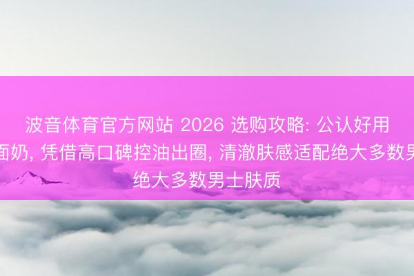 波音体育官方网站 2026 选购攻略: 公认好用男士洗面奶， 凭借高口碑控油出圈， 清澈肤感适配绝大多数男士肤质