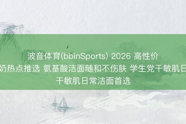 波音体育(bbinSports) 2026 高性价比干皮洗面奶热点推选 氨基酸洁面随和不伤肤 学生党干敏肌日常洁面首选