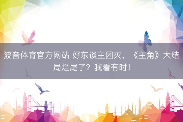 波音体育官方网站 好东谈主团灭，《主角》大结局烂尾了？我看有时！