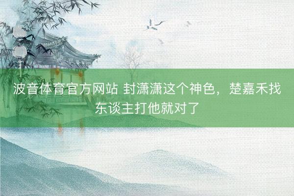 波音体育官方网站 封潇潇这个神色，楚嘉禾找东谈主打他就对了