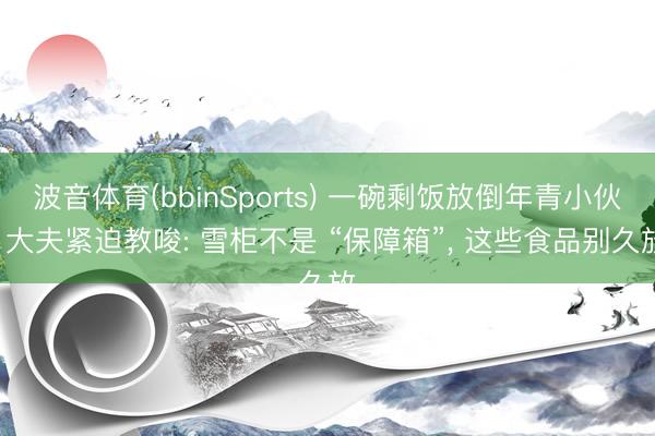 波音体育(bbinSports) 一碗剩饭放倒年青小伙! 大夫紧迫教唆: 雪柜不是 “保障箱”， 这些食品别久放