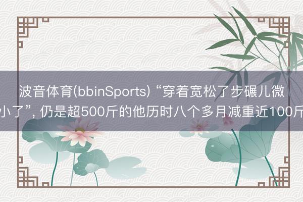 波音体育(bbinSports) “穿着宽松了步碾儿微小了”， 仍是超500斤的他历时八个多月减重近100斤