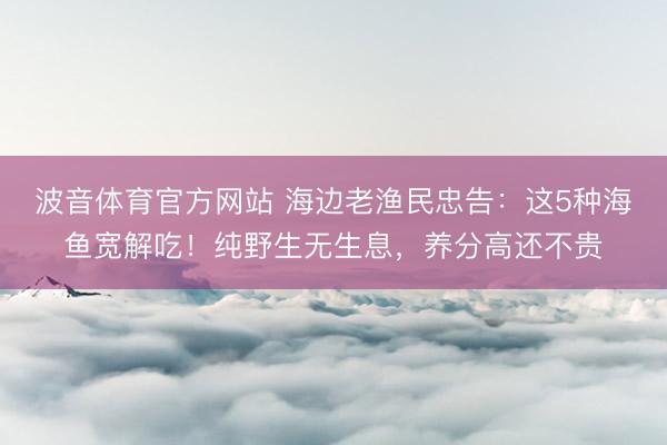 波音体育官方网站 海边老渔民忠告：这5种海鱼宽解吃！纯野生无生息，养分高还不贵