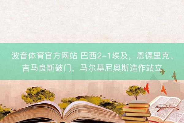 波音体育官方网站 巴西2-1埃及，恩德里克、吉马良斯破门，马尔基尼奥斯造作站立