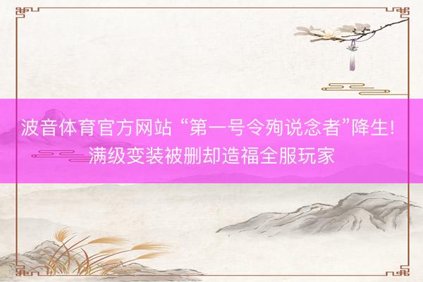波音体育官方网站 “第一号令殉说念者”降生! 满级变装被删却造福全服玩家