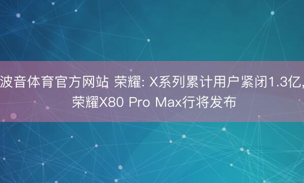 波音体育官方网站 荣耀: X系列累计用户紧闭1.3亿， 荣耀X80 Pro Max行将发布