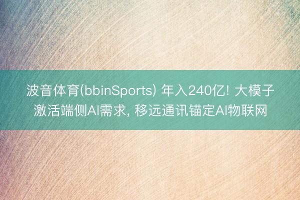 波音体育(bbinSports) 年入240亿! 大模子激活端侧AI需求， 移远通讯锚定AI物联网