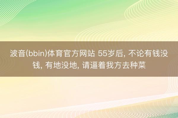 波音(bbin)体育官方网站 55岁后, 不论有钱没钱, 有地没地, 请逼着我方去种菜