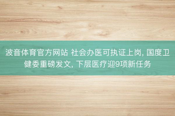 波音体育官方网站 社会办医可执证上岗， 国度卫健委重磅发文， 下层医疗迎9项新任务