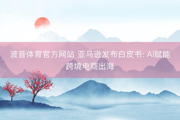 波音体育官方网站 亚马逊发布白皮书: AI赋能跨境电商出海