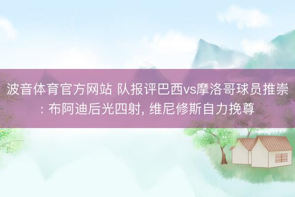 波音体育官方网站 队报评巴西vs摩洛哥球员推崇: 布阿迪后光四射， 维尼修斯自力挽尊