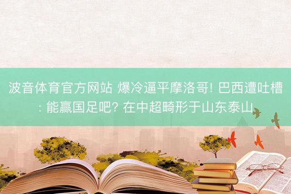 波音体育官方网站 爆冷逼平摩洛哥! 巴西遭吐槽: 能赢国足吧? 在中超畸形于山东泰山