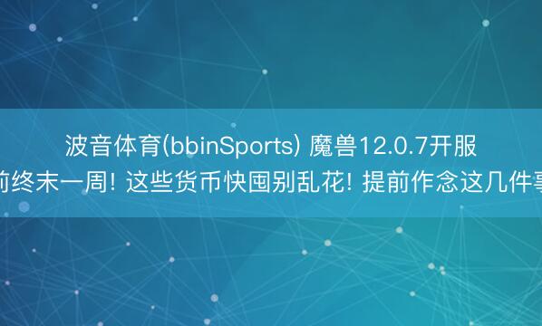 波音体育(bbinSports) 魔兽12.0.7开服前终末一周! 这些货币快囤别乱花! 提前作念这几件事