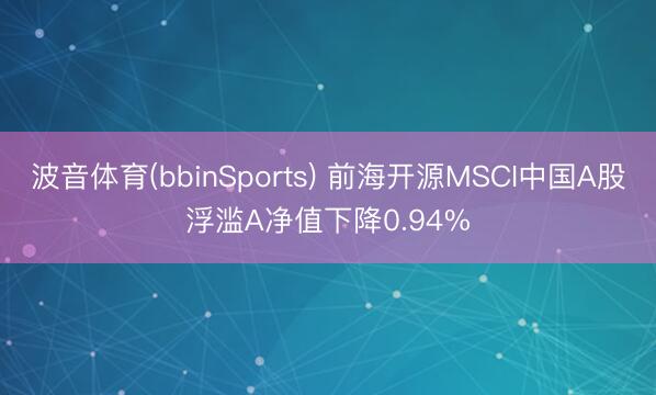 波音体育(bbinSports) 前海开源MSCI中国A股浮滥A净值下降0.94%
