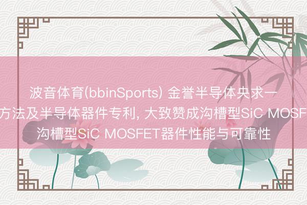 波音体育(bbinSports) 金誉半导体央求一种半导体器件的制备方法及半导体器件专利, 大致赞成沟槽型SiC MOSFET器件性能与可靠性