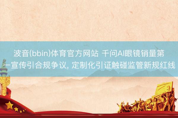 波音(bbin)体育官方网站 千问AI眼镜销量第一宣传引合规争议， 定制化引证触碰监管新规红线