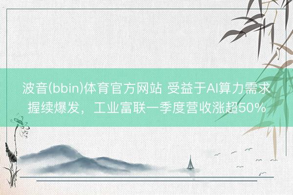 波音(bbin)体育官方网站 受益于AI算力需求握续爆发，工业富联一季度营收涨超50%