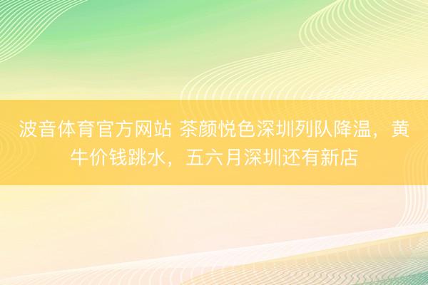 波音体育官方网站 茶颜悦色深圳列队降温，黄牛价钱跳水，五六月深圳还有新店