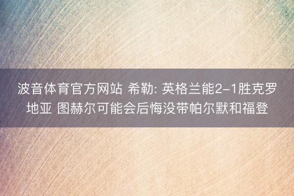 波音体育官方网站 希勒: 英格兰能2-1胜克罗地亚 图赫尔可能会后悔没带帕尔默和福登
