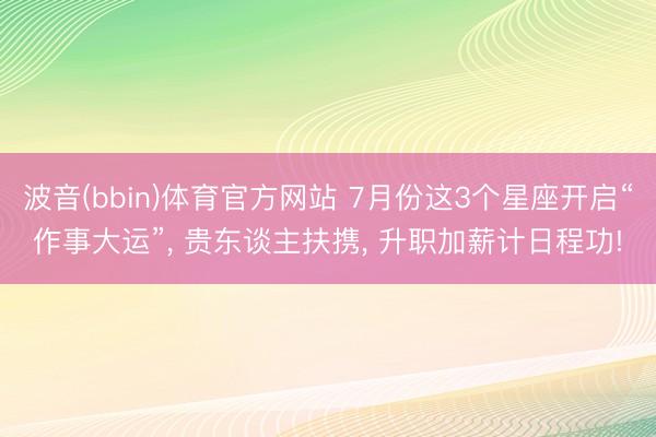波音(bbin)体育官方网站 7月份这3个星座开启“作事大运”， 贵东谈主扶携， 升职加薪计日程功!