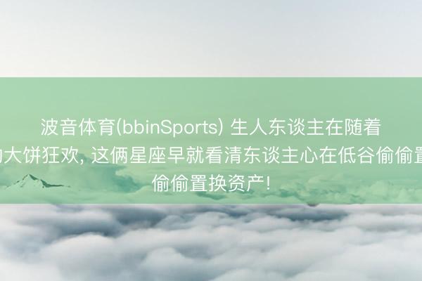 波音体育(bbinSports) 生人东谈主在随着陈说画的大饼狂欢， 这俩星座早就看清东谈主心在低谷偷偷置换资产!