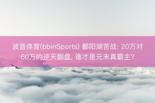 波音体育(bbinSports) 鄱阳湖苦战: 20万对60万的逆天翻盘， 谁才是元末真霸主?