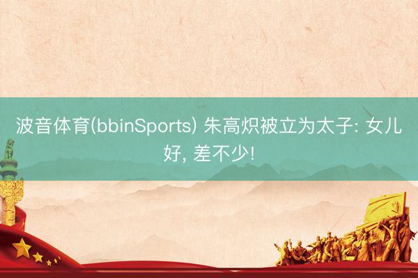波音体育(bbinSports) 朱高炽被立为太子: 女儿好， 差不少!