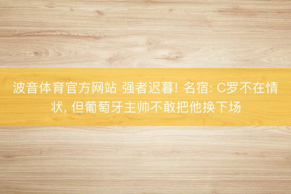 波音体育官方网站 强者迟暮! 名宿: C罗不在情状， 但葡萄牙主帅不敢把他换下场