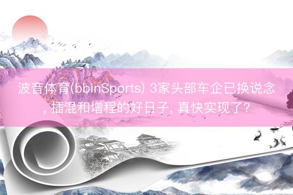 波音体育(bbinSports) 3家头部车企已换说念， 插混和增程的好日子， 真快实现了?