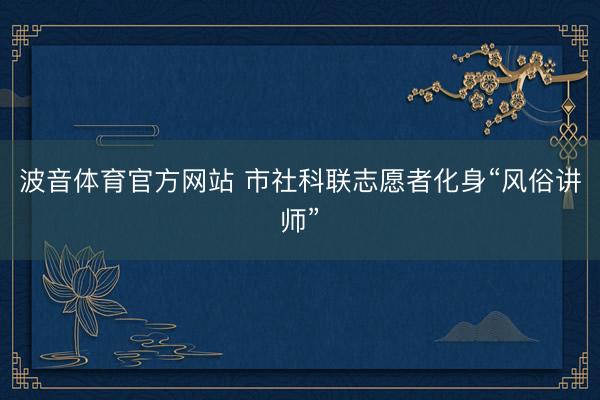 波音体育官方网站 市社科联志愿者化身“风俗讲师”