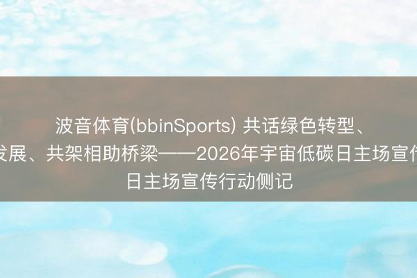 波音体育(bbinSports) 共话绿色转型、共商低碳发展、共架相助桥梁——2026年宇宙低碳日主场宣传行动侧记