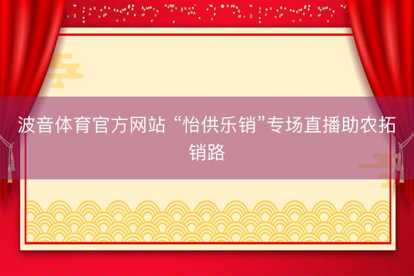 波音体育官方网站 “怡供乐销”专场直播助农拓销路