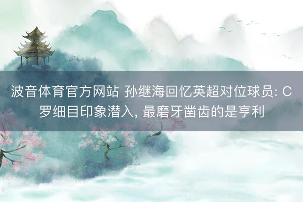 波音体育官方网站 孙继海回忆英超对位球员: C罗细目印象潜入， 最磨牙凿齿的是亨利